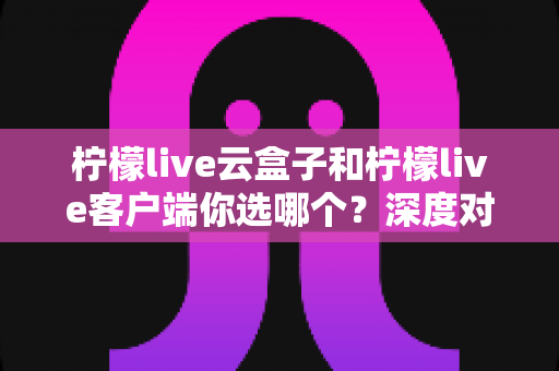 柠檬live云盒子和柠檬live客户端你选哪个？深度对比分析帮你找到最适合的观影方案