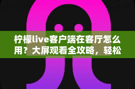 柠檬live客户端在客厅怎么用？大屏观看全攻略，轻松享受客厅影音新体验