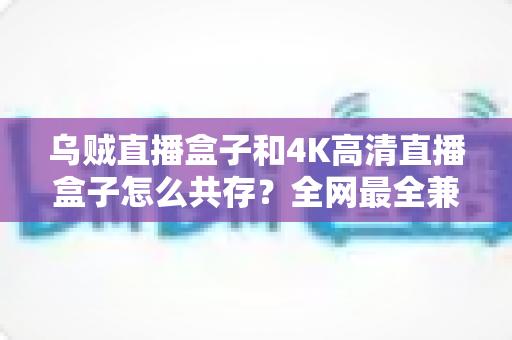乌贼直播盒子和4K高清直播盒子怎么共存？全网最全兼容方案与实用指南详解