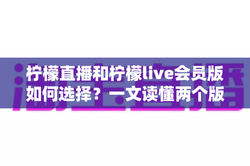 柠檬直播和柠檬live会员版如何选择？一文读懂两个版本的核心差异与适合人群
