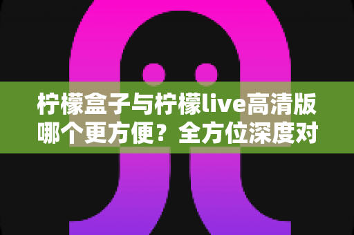 柠檬盒子与柠檬live高清版哪个更方便?全方位深度对比评测,帮你快速选出最省心的观影利器 柠檬盒子与柠檬live高清版哪个更方便?全方位深度对比评测,帮你快速选出最省心的观影利器