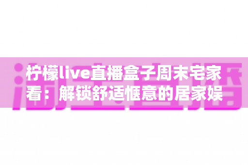 柠檬live直播盒子周末宅家看：解锁舒适惬意的居家娱乐新方式