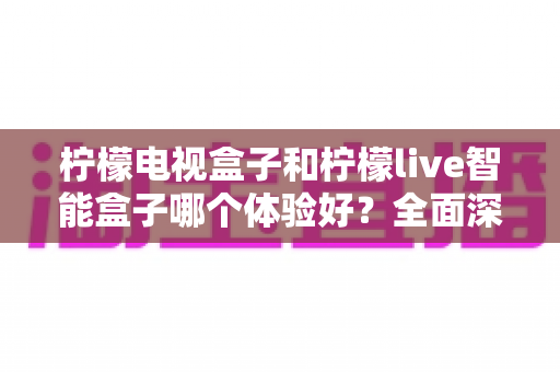 柠檬电视盒子和柠檬live智能盒子哪个体验好?全面深度对比评测,帮你选对不踩坑 柠檬电视盒子和柠檬live智能盒子哪个体验好?全面深度对比评测,帮你选对不踩坑