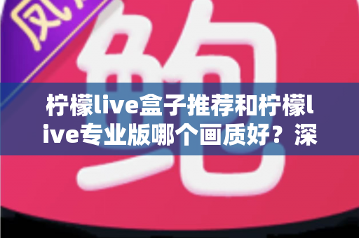 柠檬live盒子推荐和柠檬live专业版哪个画质好?深度对比解析与选购全指南 柠檬live盒子推荐和柠檬live专业版哪个画质好?深度对比解析与选购全指南