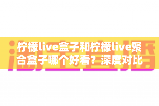 柠檬live盒子和柠檬live聚合盒子哪个好看？深度对比评测帮你选对版本