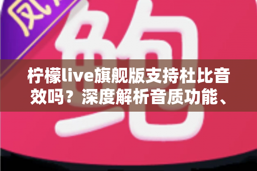 柠檬live旗舰版支持杜比音效吗?深度解析音质功能、开启方法与听觉体验优化全指南 柠檬live旗舰版支持杜比音效吗?深度解析音质功能、开启方法与听觉体验优化全指南