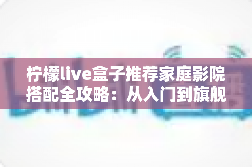 柠檬live盒子推荐家庭影院搭配全攻略：从入门到旗舰的影音升级方案