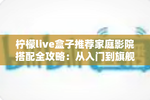 柠檬live盒子推荐家庭影院搭配全攻略：从入门到旗舰的影音升级方案