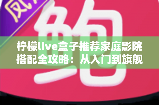 柠檬live盒子推荐家庭影院搭配全攻略：从入门到旗舰的影音升级方案