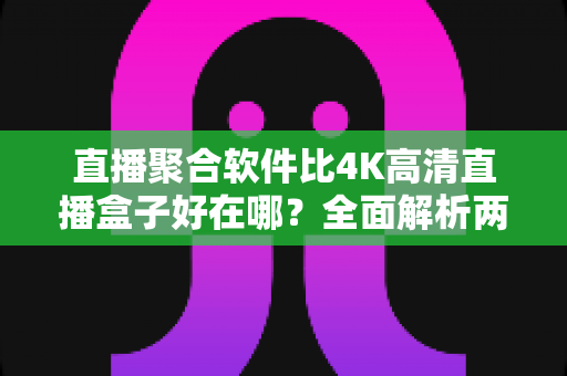 直播聚合软件比4K高清直播盒子好在哪？全面解析两者差异与选购指南