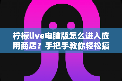 柠檬live电脑版怎么进入应用商店？手把手教你轻松搞定，附常见问题与实用技巧全攻略