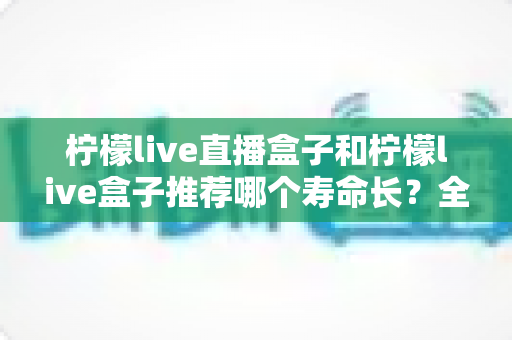 柠檬live直播盒子和柠檬live盒子推荐哪个寿命长?全面对比解析与选购保养指南 柠檬live直播盒子和柠檬live盒子推荐哪个寿命长?全面对比解析与选购保养指南