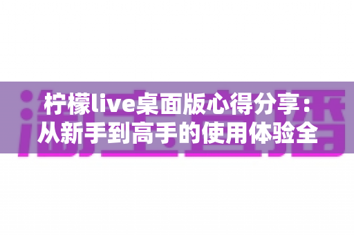 柠檬live桌面版心得分享：从新手到高手的使用体验全解析