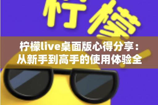 柠檬live桌面版心得分享：从新手到高手的使用体验全解析