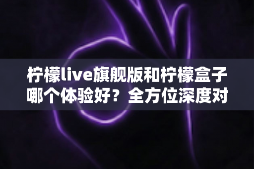 柠檬live旗舰版和柠檬盒子哪个体验好?全方位深度对比解析,帮你选对不踩坑 柠檬live旗舰版和柠檬盒子哪个体验好?全方位深度对比解析,帮你选对不踩坑
