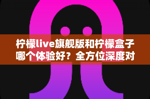 柠檬live旗舰版和柠檬盒子哪个体验好？全方位深度对比解析，帮你选对不踩坑