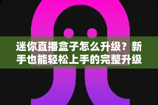 迷你直播盒子怎么升级？新手也能轻松上手的完整升级教程与避坑指南
