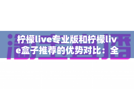 柠檬live专业版和柠檬live盒子推荐的优势对比：全面解析两大版本差异，帮你选出最适合自己的观看方案