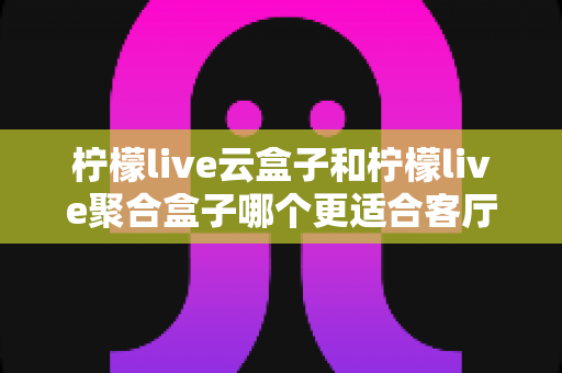 柠檬live云盒子和柠檬live聚合盒子哪个更适合客厅？深度解析两大电视盒子的选购指南