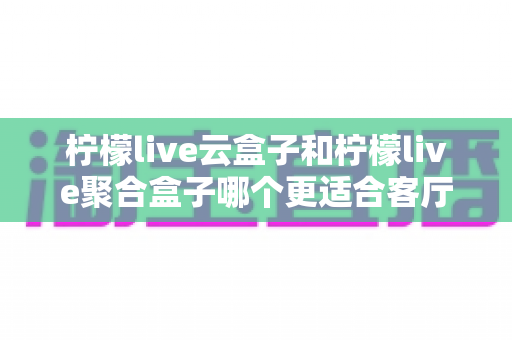 柠檬live云盒子和柠檬live聚合盒子哪个更适合客厅？深度解析两大电视盒子的选购指南