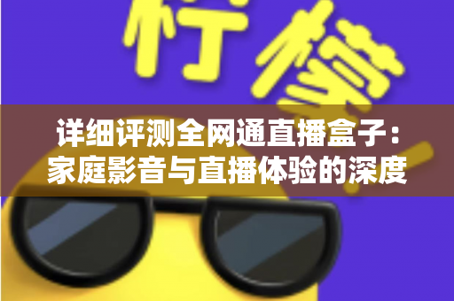 详细评测全网通直播盒子:家庭影音与直播体验的深度解析,看完再买不踩坑 详细评测全网通直播盒子:家庭影音与直播体验的深度解析,看完再买不踩坑