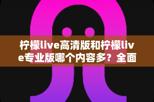 柠檬live高清版和柠檬live专业版哪个内容多？全面对比解析帮你选对版本