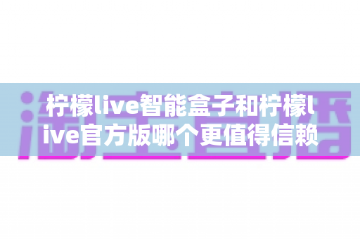 柠檬live智能盒子和柠檬live官方版哪个更值得信赖？全方位对比分析与安全选购指南帮你避坑