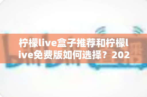柠檬live盒子推荐和柠檬live免费版如何选择？2025最新选购攻略：硬件参数、版本对比与避坑指南一文讲透