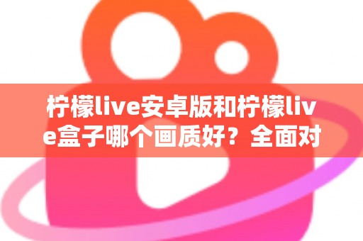 柠檬live安卓版和柠檬live盒子哪个画质好？全面对比解析助你做出最佳选择