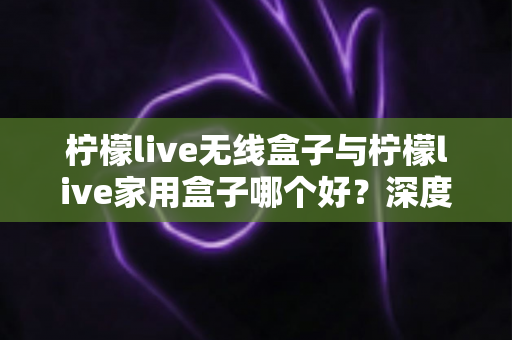 柠檬live无线盒子与柠檬live家用盒子哪个好？深度对比评测帮你选对不选贵