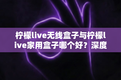 柠檬live无线盒子与柠檬live家用盒子哪个好？深度对比评测帮你选对不选贵