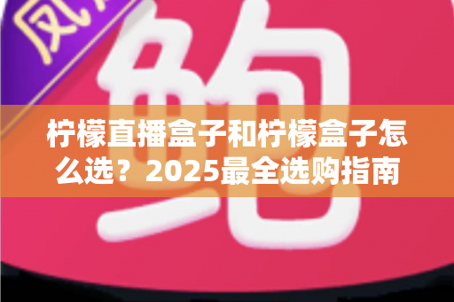 柠檬直播盒子和柠檬盒子怎么选？2025最全选购指南与深度对比解析