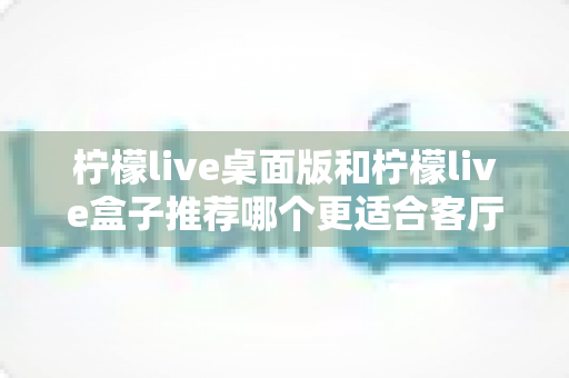 柠檬live桌面版和柠檬live盒子推荐哪个更适合客厅？全面解析助你选对客厅观影方案