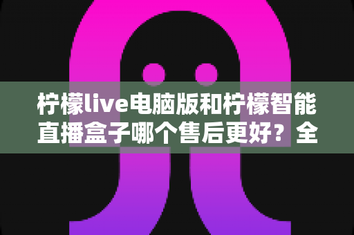 柠檬live电脑版和柠檬智能直播盒子哪个售后更好?全面对比解析助你安心选购 柠檬live电脑版和柠檬智能直播盒子哪个售后更好?全面对比解析助你安心选购