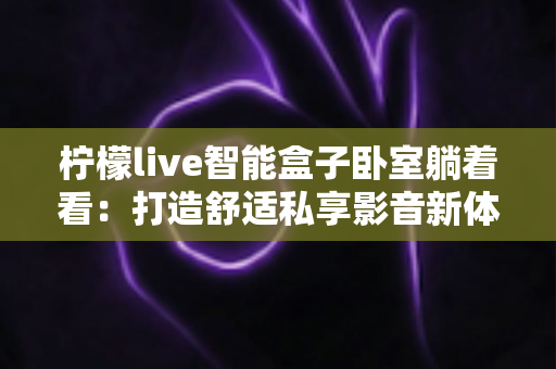 柠檬live智能盒子卧室躺着看:打造舒适私享影音新体验的完整指南 柠檬live智能盒子卧室躺着看:打造舒适私享影音新体验的完整指南