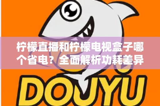 柠檬直播和柠檬电视盒子哪个省电？全面解析功耗差异与实用省电技巧
