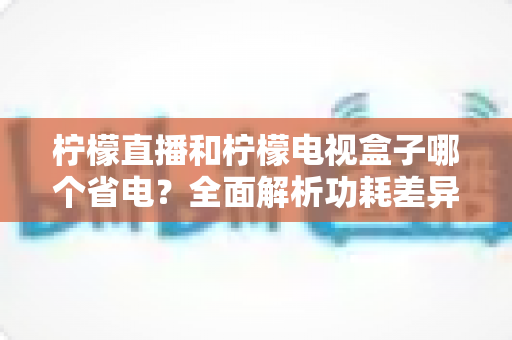柠檬直播和柠檬电视盒子哪个省电？全面解析功耗差异与实用省电技巧