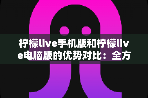 柠檬live手机版和柠檬live电脑版的优势对比：全方位解析助你选出最适合的使用方式
