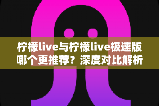 柠檬live与柠檬live极速版哪个更推荐？深度对比解析帮你找到最适合的选择