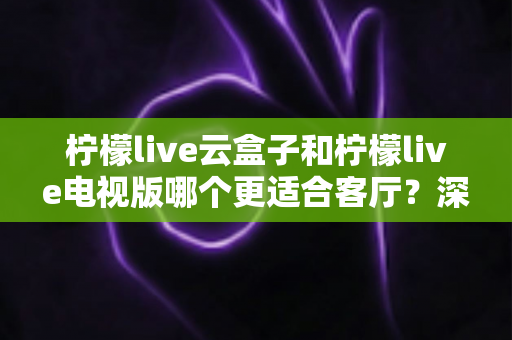 柠檬live云盒子和柠檬live电视版哪个更适合客厅？深度对比帮你选对不踩坑