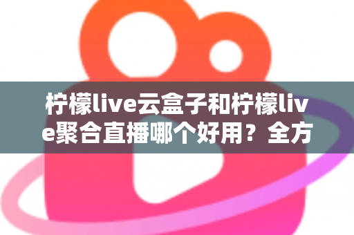 柠檬live云盒子和柠檬live聚合直播哪个好用？全方位深度对比评测，帮你选出最适合自己的直播观看方案