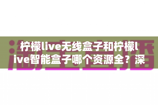 柠檬live无线盒子和柠檬live智能盒子哪个资源全？深度对比帮你选对不踩坑