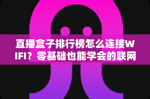 直播盒子排行榜怎么连接WIFI？零基础也能学会的联网教程，快速畅享高清直播新体验
