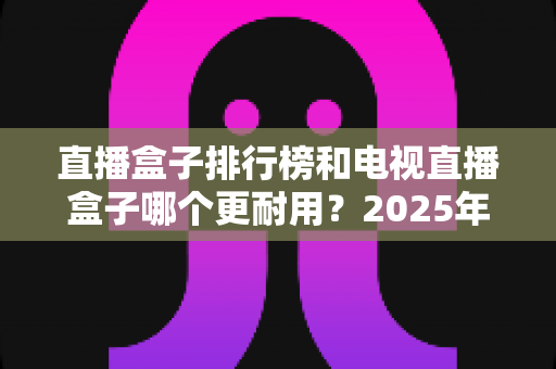 直播盒子排行榜和电视直播盒子哪个更耐用？2025年深度解析与选购避坑指南