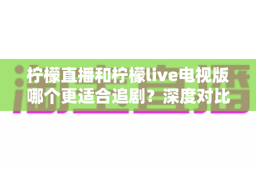 柠檬直播和柠檬live电视版哪个更适合追剧？深度对比分析助你找到最佳观影方案
