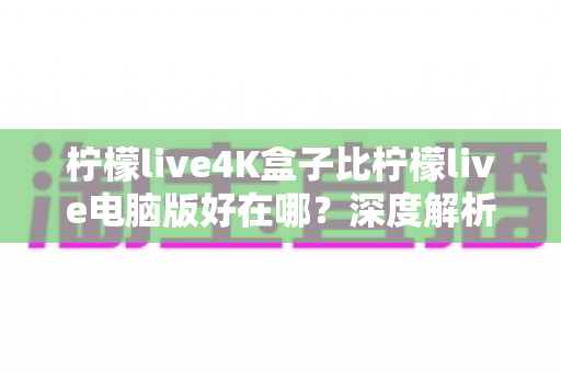 柠檬live4K盒子比柠檬live电脑版好在哪？深度解析大屏观影的黄金选择