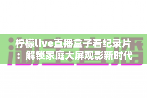 柠檬live直播盒子看纪录片：解锁家庭大屏观影新时代的完整实用指南