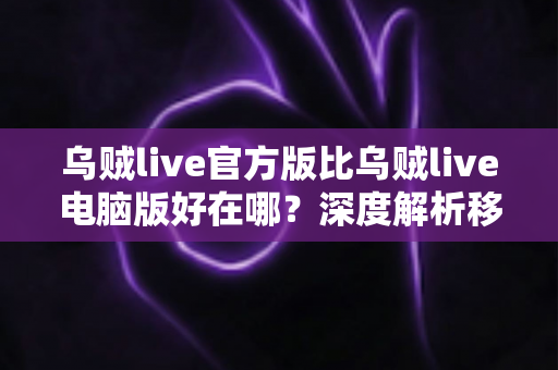 乌贼live官方版比乌贼live电脑版好在哪？深度解析移动端直播的核心优势