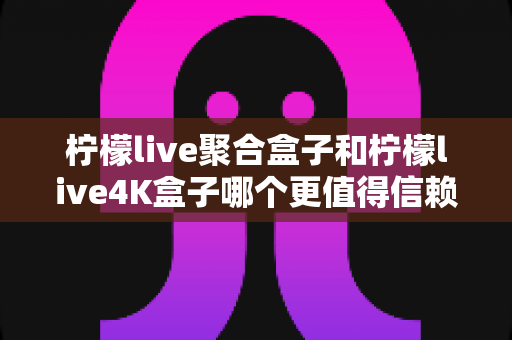 柠檬live聚合盒子和柠檬live4K盒子哪个更值得信赖?深度对比评测与选购避坑指南 柠檬live聚合盒子和柠檬live4K盒子哪个更值得信赖?深度对比评测与选购避坑指南