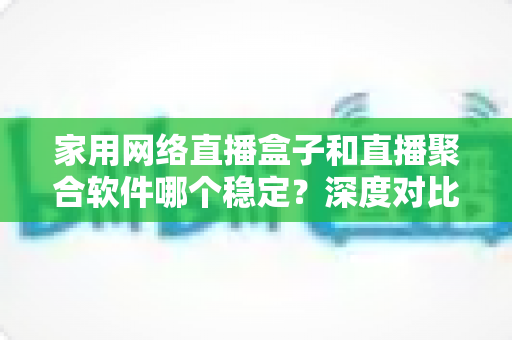 家用网络直播盒子和直播聚合软件哪个稳定?深度对比分析与实用选购指南 家用网络直播盒子和直播聚合软件哪个稳定?深度对比分析与实用选购指南